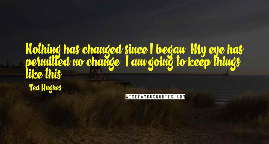 Ted Hughes quotes: Nothing has changed since I began. My eye has permitted no change. I am going to keep things like this.