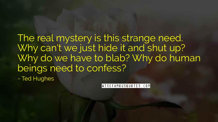 Ted Hughes quotes: The real mystery is this strange need. Why can't we just hide it and shut up? Why do we have to blab? Why do human beings need to confess?
