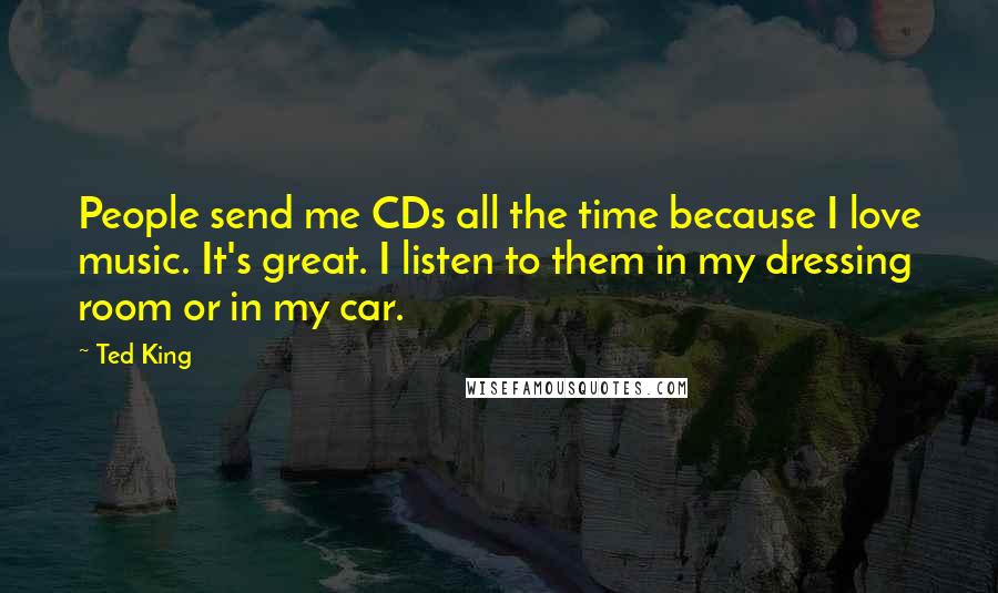 Ted King quotes: People send me CDs all the time because I love music. It's great. I listen to them in my dressing room or in my car.