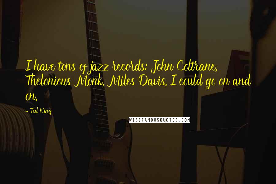 Ted King quotes: I have tons of jazz records: John Coltrane, Thelonious Monk, Miles Davis. I could go on and on.