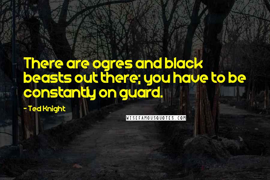 Ted Knight quotes: There are ogres and black beasts out there; you have to be constantly on guard.