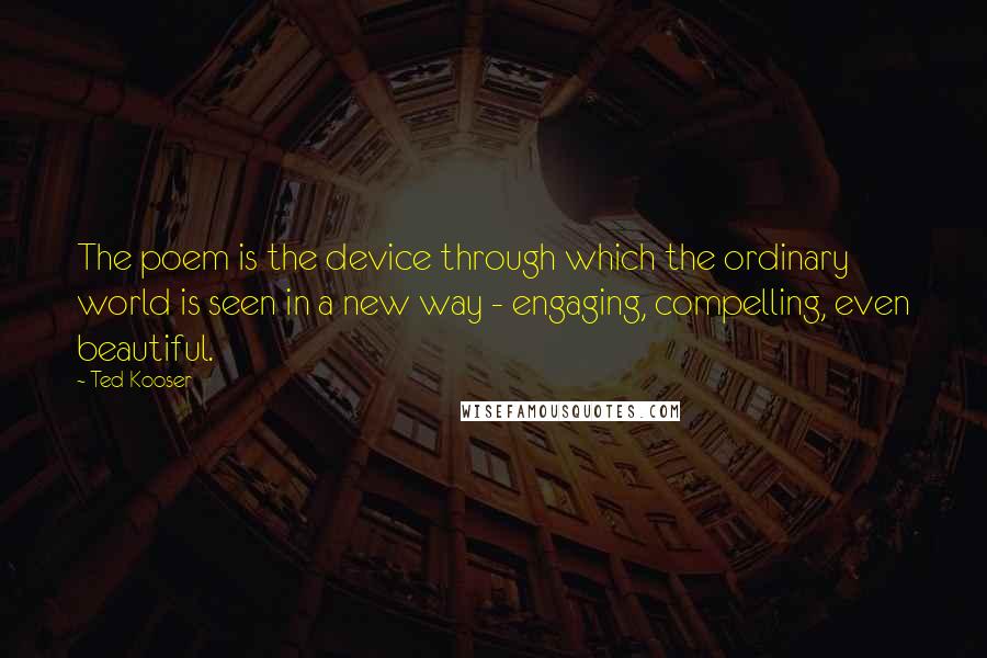 Ted Kooser quotes: The poem is the device through which the ordinary world is seen in a new way - engaging, compelling, even beautiful.