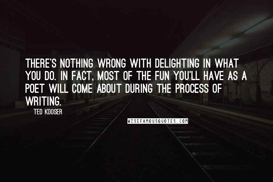 Ted Kooser quotes: There's nothing wrong with delighting in what you do. In fact, most of the fun you'll have as a poet will come about during the process of writing.