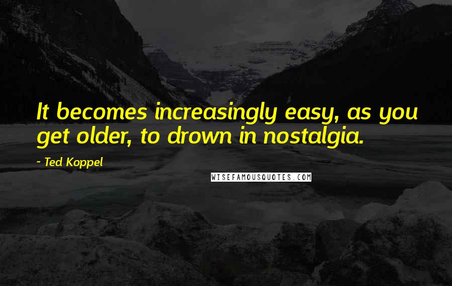 Ted Koppel quotes: It becomes increasingly easy, as you get older, to drown in nostalgia.