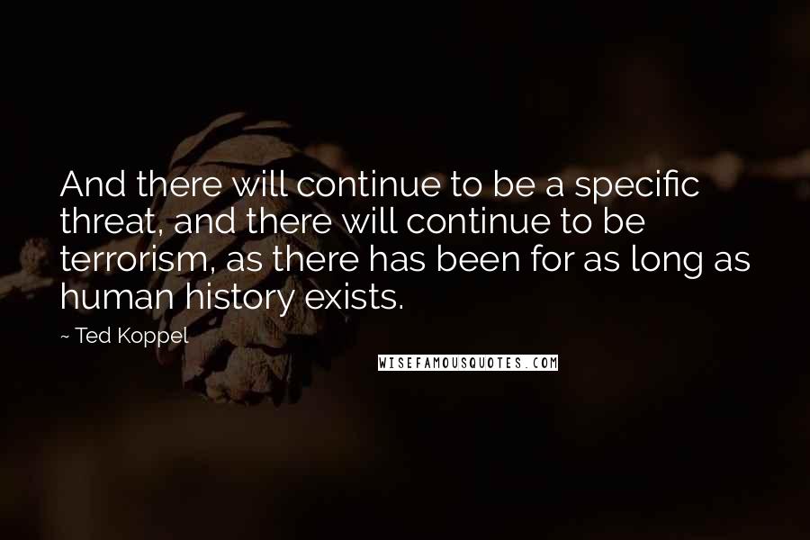 Ted Koppel quotes: And there will continue to be a specific threat, and there will continue to be terrorism, as there has been for as long as human history exists.