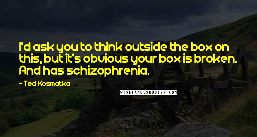 Ted Kosmatka quotes: I'd ask you to think outside the box on this, but it's obvious your box is broken. And has schizophrenia.