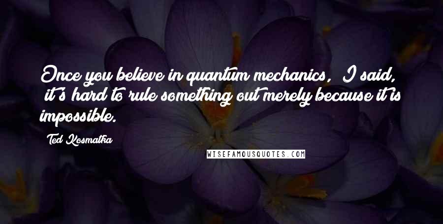 Ted Kosmatka quotes: Once you believe in quantum mechanics," I said, "it's hard to rule something out merely because it is impossible.