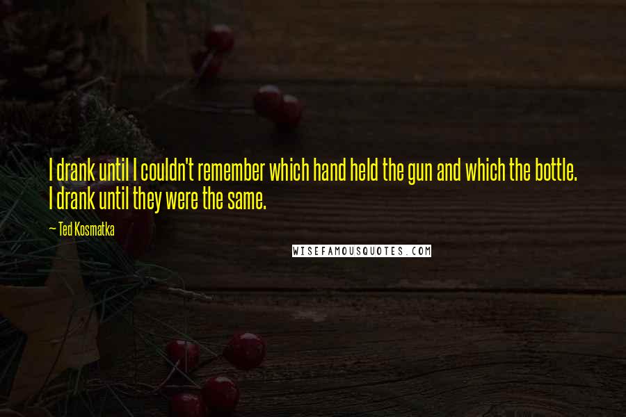 Ted Kosmatka quotes: I drank until I couldn't remember which hand held the gun and which the bottle. I drank until they were the same.