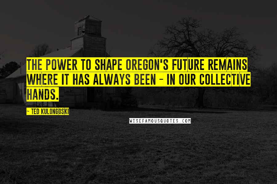 Ted Kulongoski quotes: The power to shape Oregon's future remains where it has always been - in our collective hands.