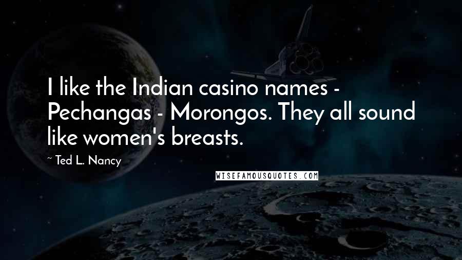 Ted L. Nancy quotes: I like the Indian casino names - Pechangas - Morongos. They all sound like women's breasts.