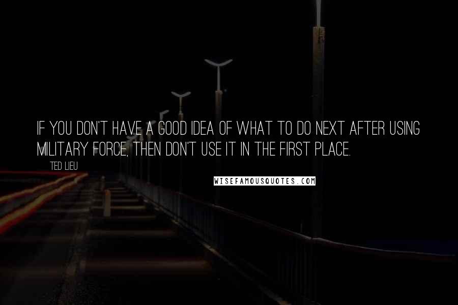 Ted Lieu quotes: If you don't have a good idea of what to do next after using military force, then don't use it in the first place.