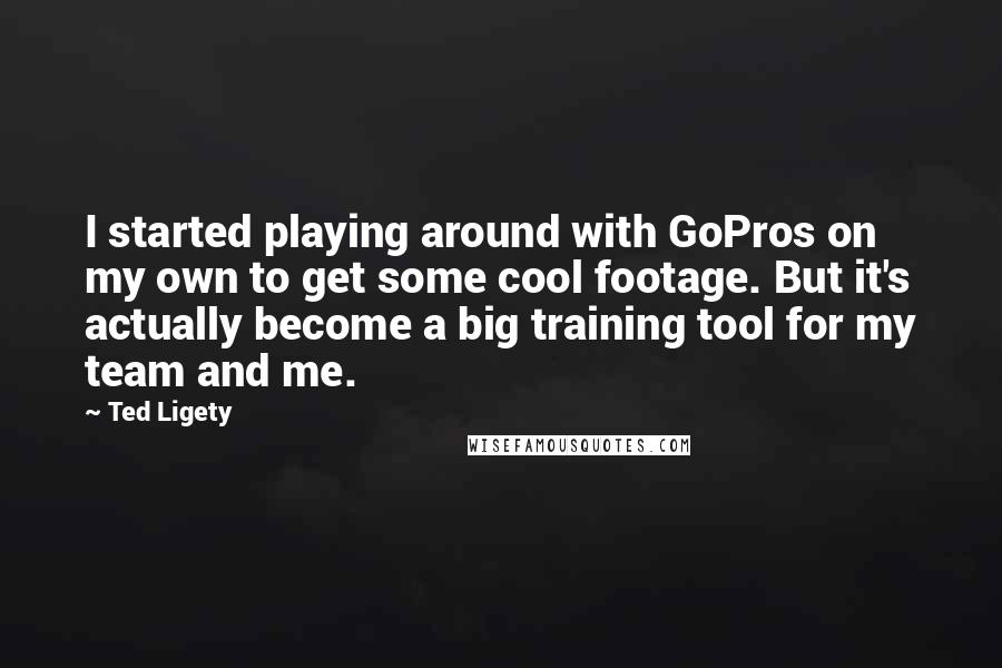 Ted Ligety quotes: I started playing around with GoPros on my own to get some cool footage. But it's actually become a big training tool for my team and me. Ted Ligety quotes: I started playing around with GoPros on my own to get some cool footage. But it's actually become a big training tool for my team and me.