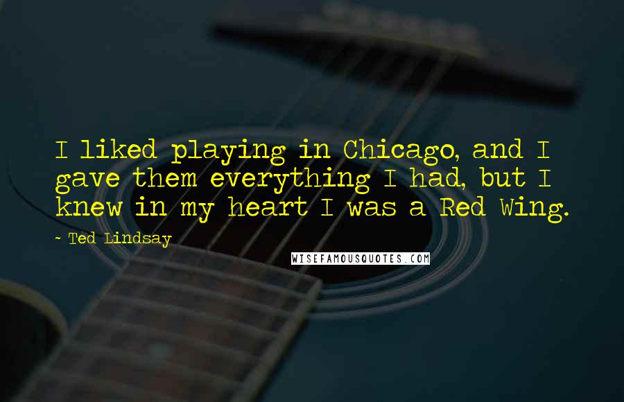 Ted Lindsay quotes: I liked playing in Chicago, and I gave them everything I had, but I knew in my heart I was a Red Wing. Ted Lindsay quotes: I liked playing in Chicago, and I gave them everything I had, but I knew in my heart I was a Red Wing.