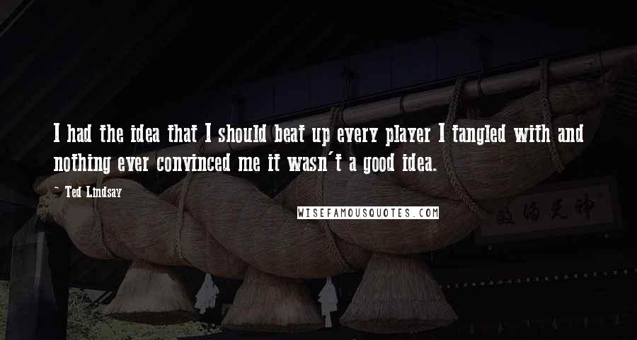 Ted Lindsay quotes: I had the idea that I should beat up every player I tangled with and nothing ever convinced me it wasn't a good idea. Ted Lindsay quotes: I had the idea that I should beat up every player I tangled with and nothing ever convinced me it wasn't a good idea.