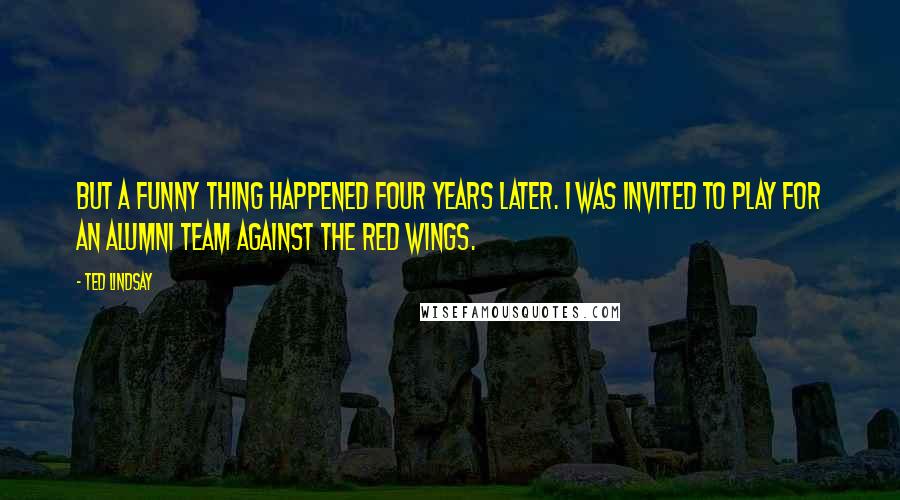 Ted Lindsay quotes: But a funny thing happened four years later. I was invited to play for an alumni team against the Red Wings. Ted Lindsay quotes: But a funny thing happened four years later. I was invited to play for an alumni team against the Red Wings.
