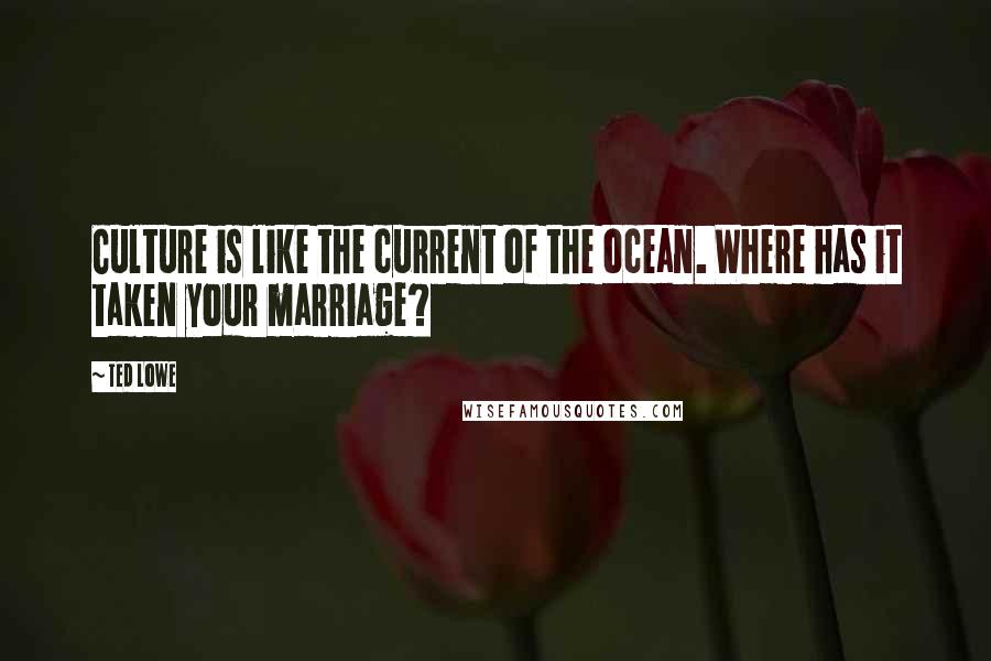 Ted Lowe quotes: Culture is like the current of the ocean. Where has it taken your marriage?