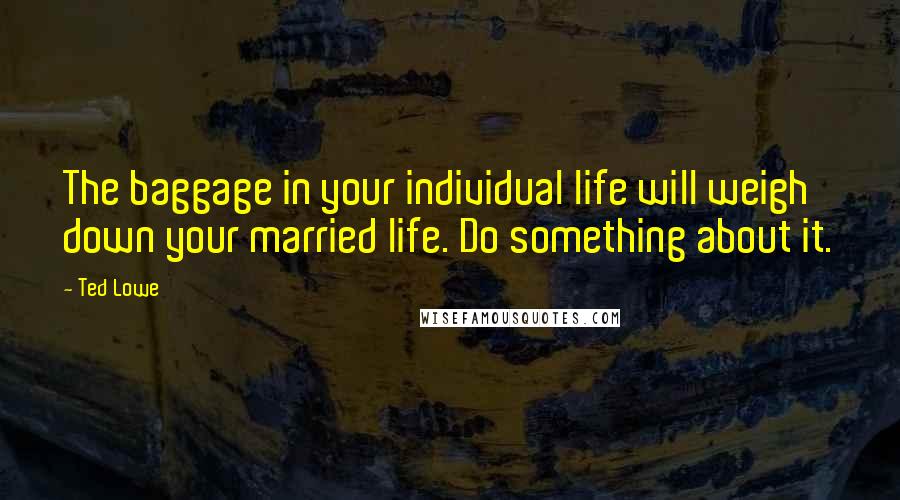 Ted Lowe quotes: The baggage in your individual life will weigh down your married life. Do something about it.
