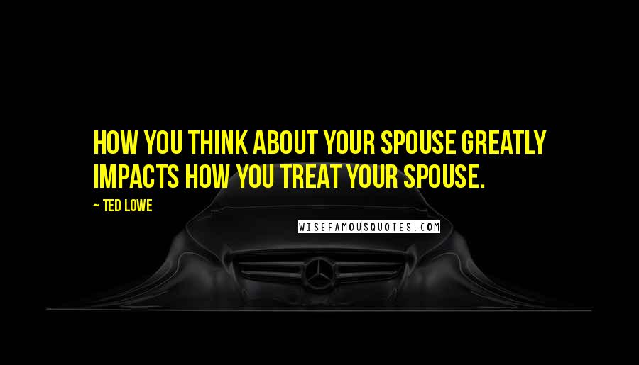 Ted Lowe quotes: How you think about your spouse greatly impacts how you treat your spouse.