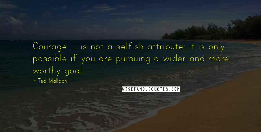 Ted Malloch quotes: Courage ... is not a selfish attribute: it is only possible if you are pursuing a wider and more worthy goal.