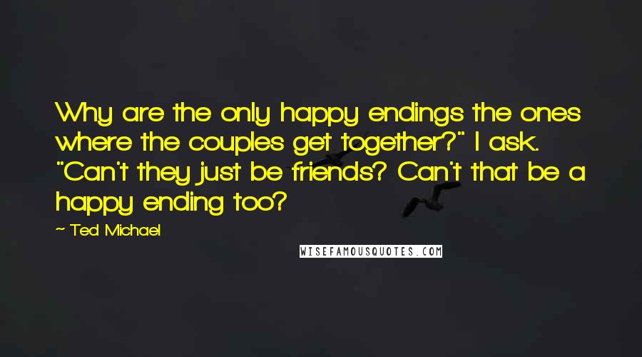 Ted Michael quotes: Why are the only happy endings the ones where the couples get together?" I ask. "Can't they just be friends? Can't that be a happy ending too? Ted Michael quotes: Why are the only happy endings the ones where the couples get together?" I ask. "Can't they just be friends? Can't that be a happy ending too?