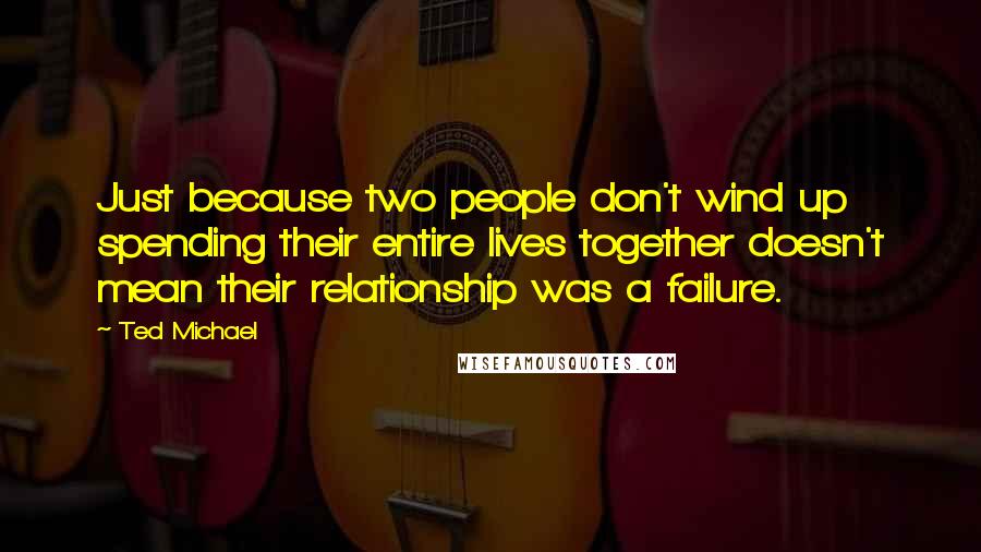 Ted Michael quotes: Just because two people don't wind up spending their entire lives together doesn't mean their relationship was a failure.