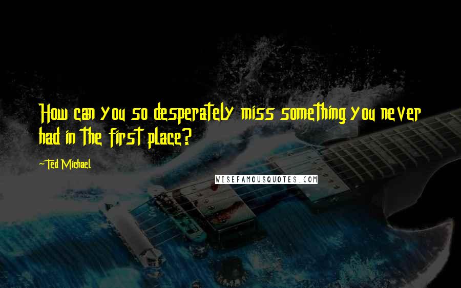 Ted Michael quotes: How can you so desperately miss something you never had in the first place? Ted Michael quotes: How can you so desperately miss something you never had in the first place?