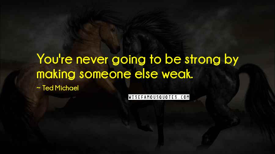 Ted Michael quotes: You're never going to be strong by making someone else weak. Ted Michael quotes: You're never going to be strong by making someone else weak.