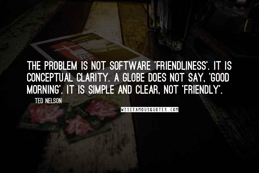 Ted Nelson quotes: The problem is not software 'friendliness'. It is conceptual clarity. A globe does not say, 'good morning'. It is simple and clear, not 'friendly'.