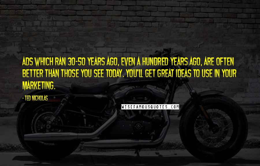 Ted Nicholas quotes: Ads which ran 30-50 years ago, even a hundred years ago, are often better than those you see today. You'll get great ideas to use in your marketing. Ted Nicholas quotes: Ads which ran 30-50 years ago, even a hundred years ago, are often better than those you see today. You'll get great ideas to use in your marketing.