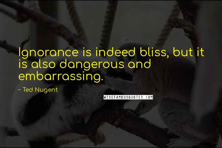 Ted Nugent quotes: Ignorance is indeed bliss, but it is also dangerous and embarrassing.