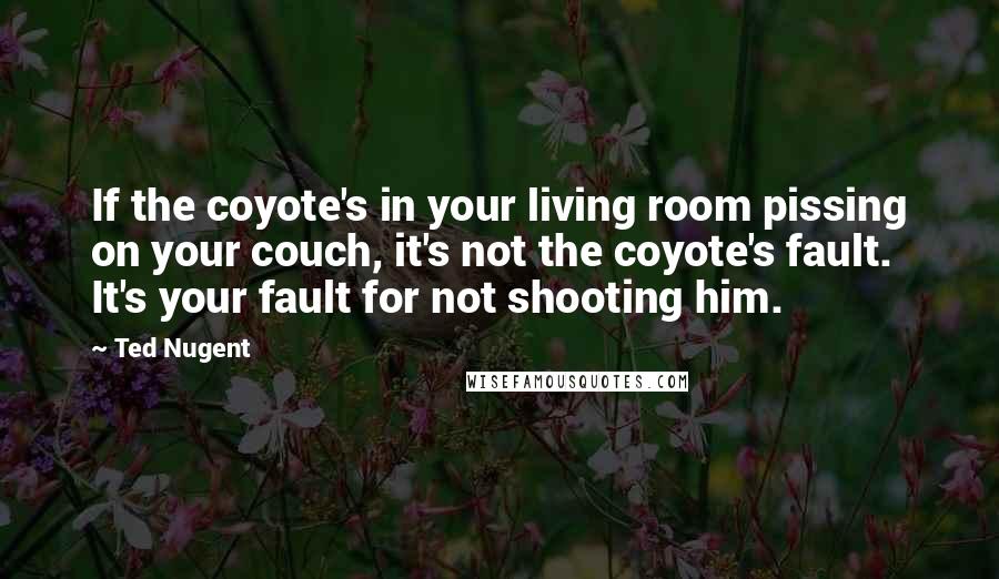 Ted Nugent quotes: If the coyote's in your living room pissing on your couch, it's not the coyote's fault. It's your fault for not shooting him. Ted Nugent quotes: If the coyote's in your living room pissing on your couch, it's not the coyote's fault. It's your fault for not shooting him.