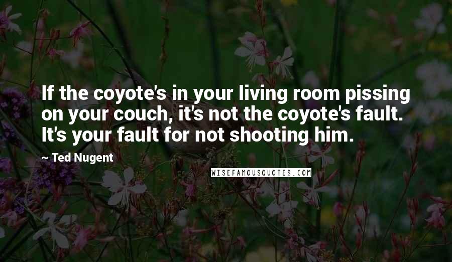 Ted Nugent quotes: If the coyote's in your living room pissing on your couch, it's not the coyote's fault. It's your fault for not shooting him.