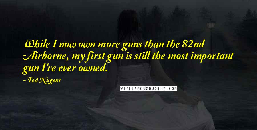 Ted Nugent quotes: While I now own more guns than the 82nd Airborne, my first gun is still the most important gun I've ever owned. Ted Nugent quotes: While I now own more guns than the 82nd Airborne, my first gun is still the most important gun I've ever owned.