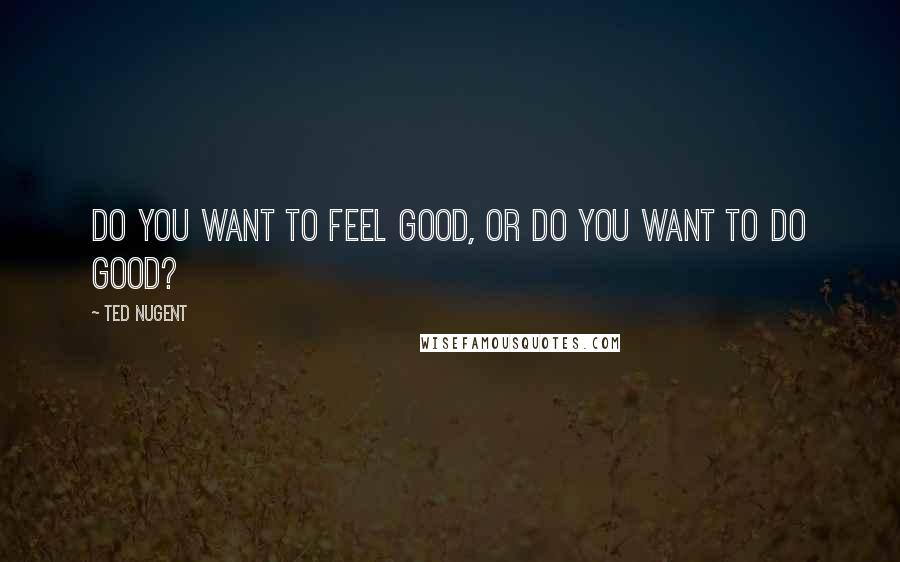 Ted Nugent quotes: Do you want to feel good, or do you want to do good?