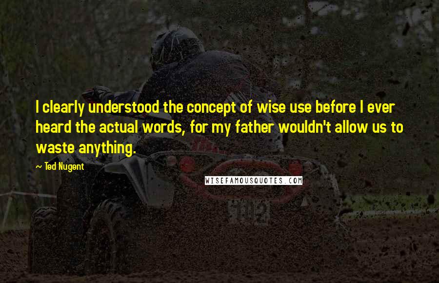 Ted Nugent quotes: I clearly understood the concept of wise use before I ever heard the actual words, for my father wouldn't allow us to waste anything. Ted Nugent quotes: I clearly understood the concept of wise use before I ever heard the actual words, for my father wouldn't allow us to waste anything.