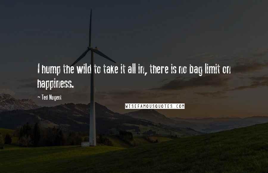 Ted Nugent quotes: I hump the wild to take it all in, there is no bag limit on happiness.