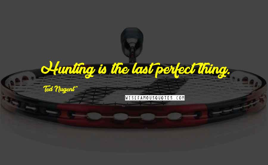 Ted Nugent quotes: Hunting is the last perfect thing.