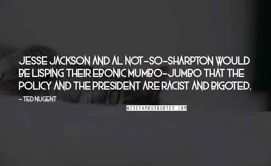 Ted Nugent quotes: Jesse Jackson and Al Not-So-Sharpton would be lisping their ebonic mumbo-jumbo that the policy and the president are racist and bigoted. Ted Nugent quotes: Jesse Jackson and Al Not-So-Sharpton would be lisping their ebonic mumbo-jumbo that the policy and the president are racist and bigoted.