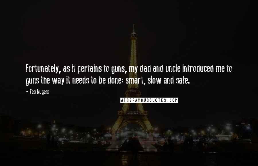 Ted Nugent quotes: Fortunately, as it pertains to guns, my dad and uncle introduced me to guns the way it needs to be done: smart, slow and safe. Ted Nugent quotes: Fortunately, as it pertains to guns, my dad and uncle introduced me to guns the way it needs to be done: smart, slow and safe.