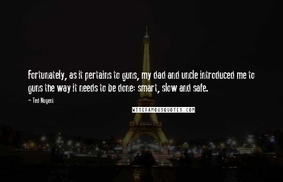 Ted Nugent quotes: Fortunately, as it pertains to guns, my dad and uncle introduced me to guns the way it needs to be done: smart, slow and safe.