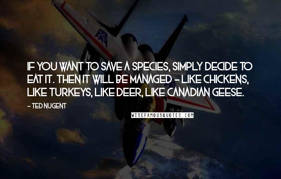 Ted Nugent quotes: If you want to save a species, simply decide to eat it. Then it will be managed - like chickens, like turkeys, like deer, like Canadian geese. Ted Nugent quotes: If you want to save a species, simply decide to eat it. Then it will be managed - like chickens, like turkeys, like deer, like Canadian geese.