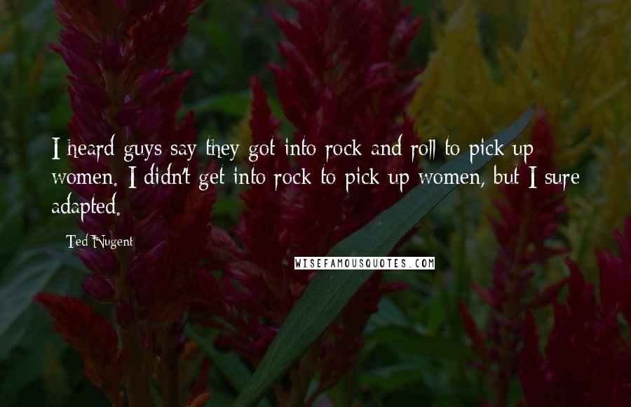 Ted Nugent quotes: I heard guys say they got into rock and roll to pick up women. I didn't get into rock to pick up women, but I sure adapted.