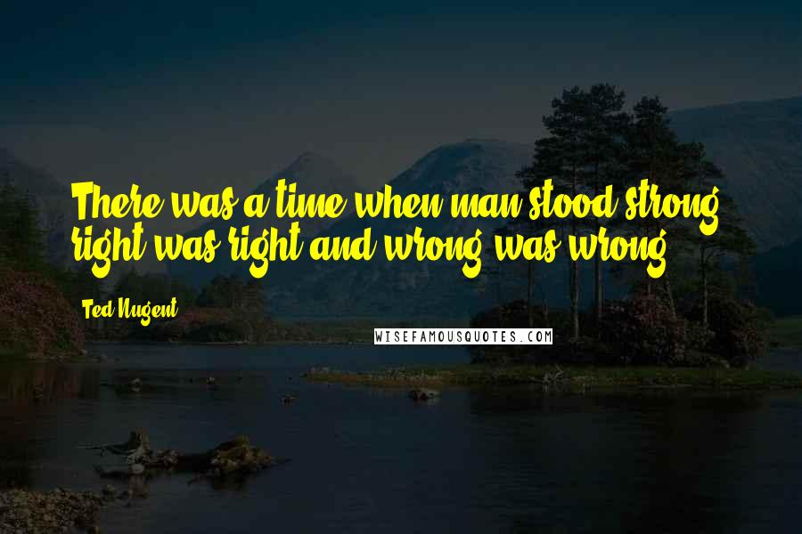 Ted Nugent quotes: There was a time when man stood strong, right was right and wrong was wrong.