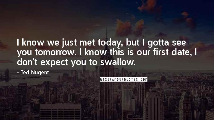 Ted Nugent quotes: I know we just met today, but I gotta see you tomorrow. I know this is our first date, I don't expect you to swallow. Ted Nugent quotes: I know we just met today, but I gotta see you tomorrow. I know this is our first date, I don't expect you to swallow.