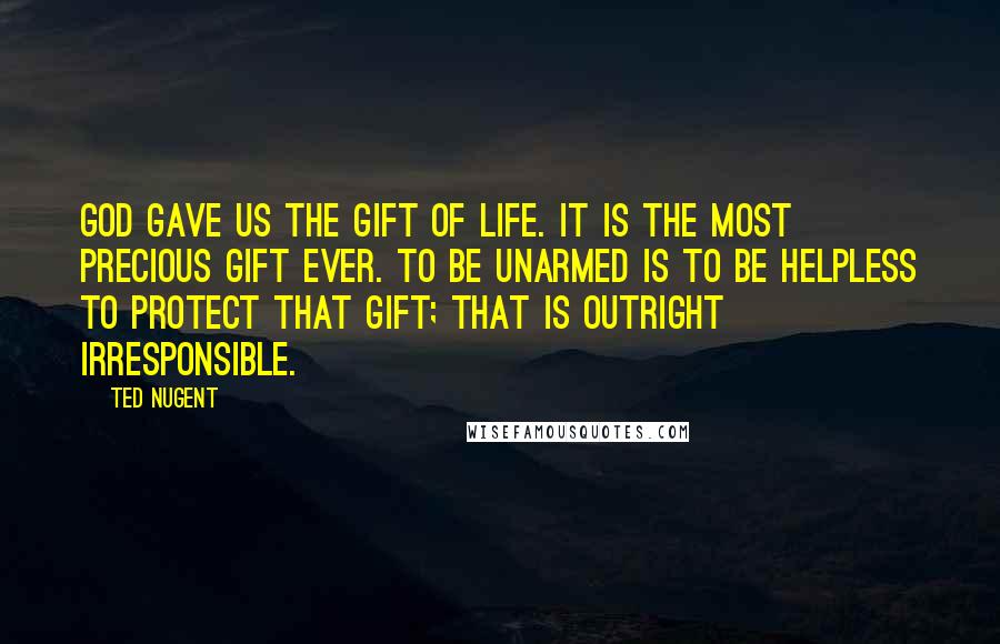 Ted Nugent quotes: God gave us the gift of life. It is the most precious gift ever. To be unarmed is to be helpless to protect that gift; that is outright irresponsible.