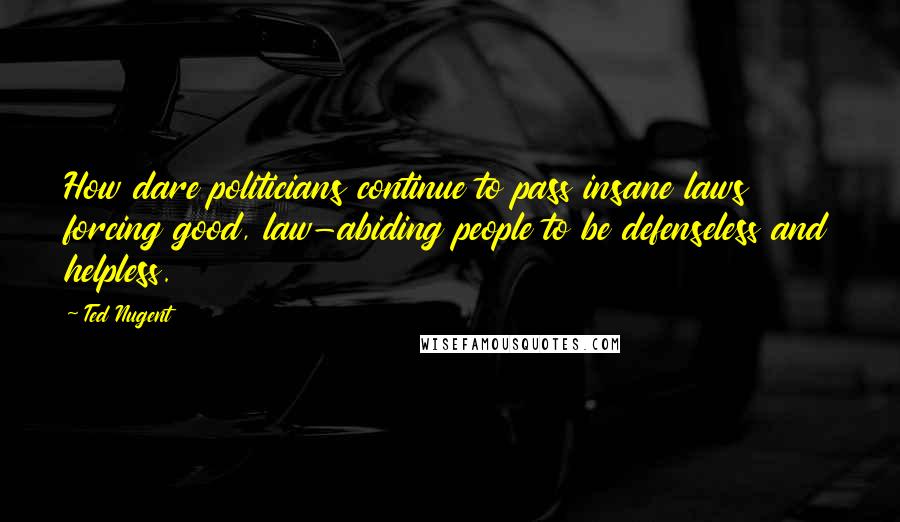 Ted Nugent quotes: How dare politicians continue to pass insane laws forcing good, law-abiding people to be defenseless and helpless.