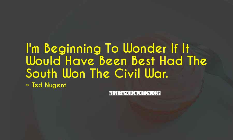 Ted Nugent quotes: I'm Beginning To Wonder If It Would Have Been Best Had The South Won The Civil War.