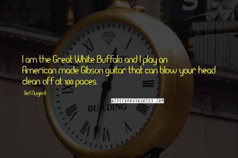 Ted Nugent quotes: I am the Great White Buffalo and I play an American-made Gibson guitar that can blow your head clean off at 100 paces. Ted Nugent quotes: I am the Great White Buffalo and I play an American-made Gibson guitar that can blow your head clean off at 100 paces.
