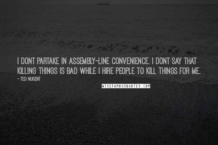 Ted Nugent quotes: I dont partake in assembly-line convenience. I dont say that killing things is bad while I hire people to kill things for me.