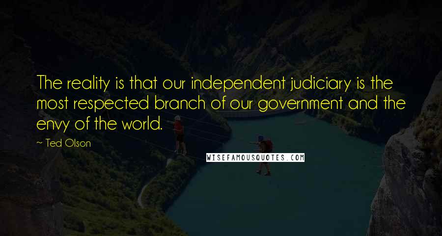 Ted Olson quotes: The reality is that our independent judiciary is the most respected branch of our government and the envy of the world. Ted Olson quotes: The reality is that our independent judiciary is the most respected branch of our government and the envy of the world.
